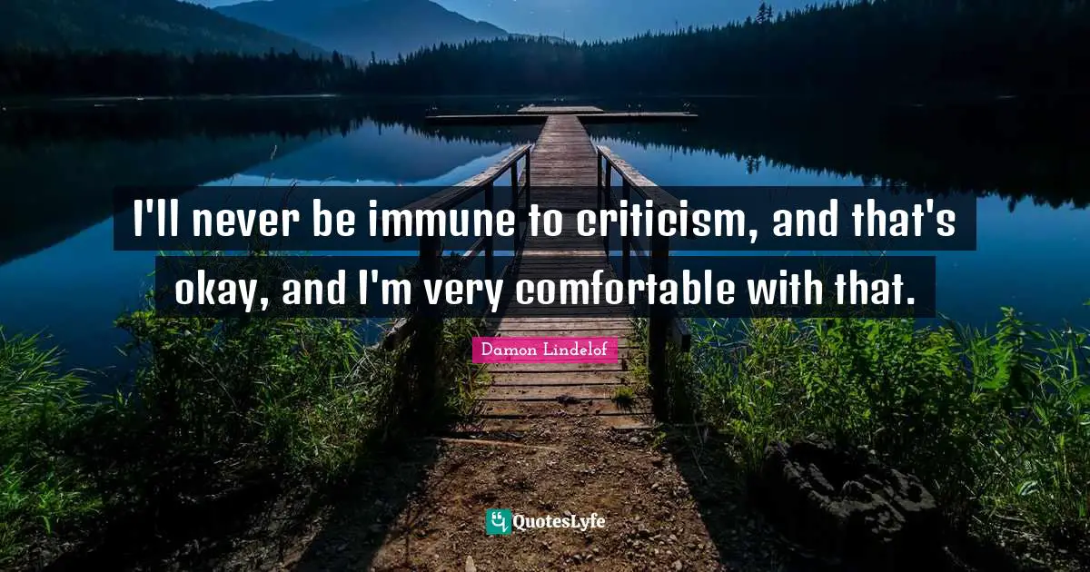 I'll never be immune to criticism, and that's okay, and I'm very comfortable with that.