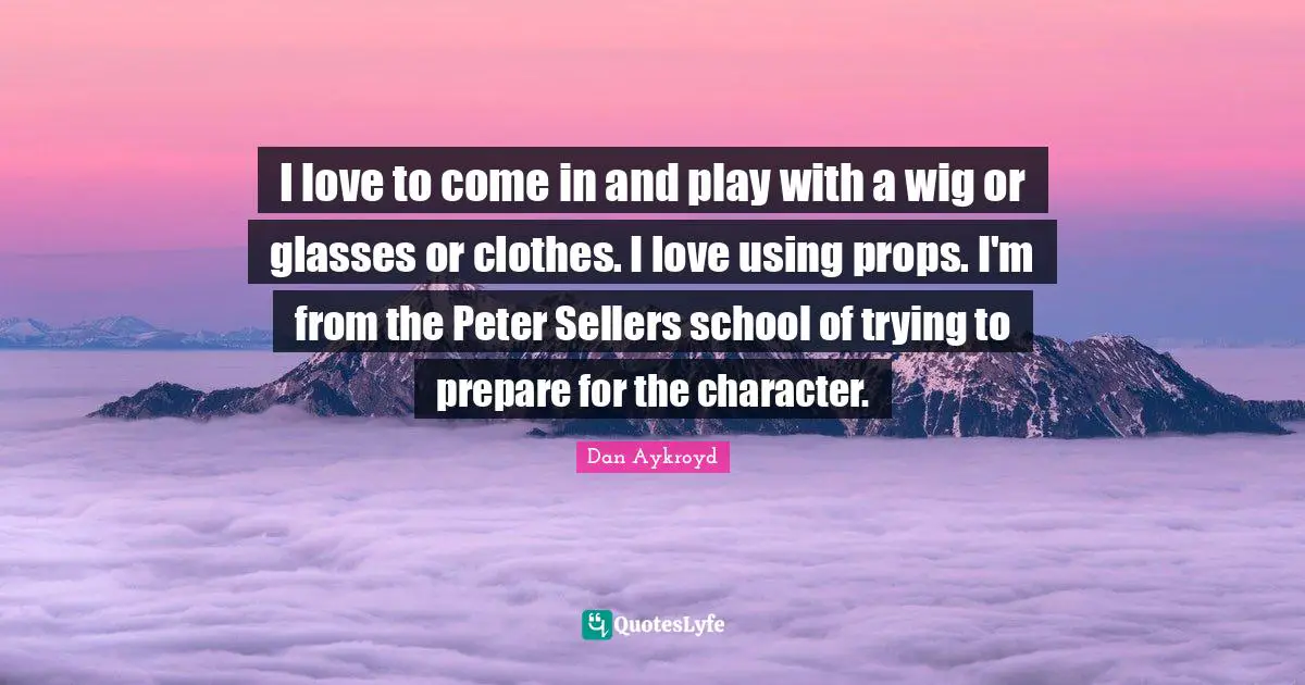 I love to come in and play with a wig or glasses or clothes. I love using props. I'm from the Peter Sellers school of trying to prepare for the character.