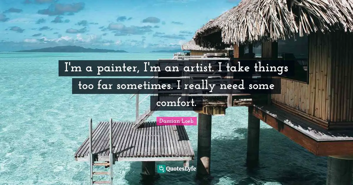 I'm a painter, I'm an artist. I take things too far sometimes. I really need some comfort.