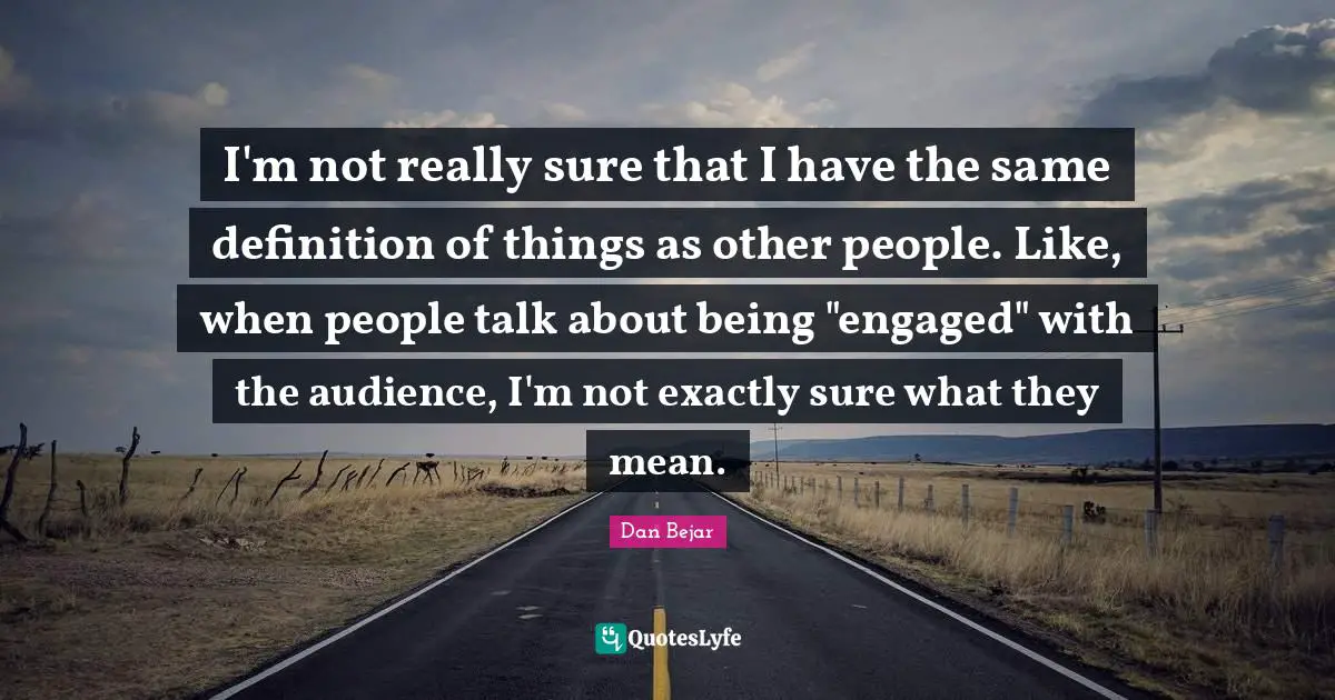 I'm not really sure that I have the same definition of things as other people. Like, when people talk about being "engaged" with the audience, I'm not exactly sure what they mean.