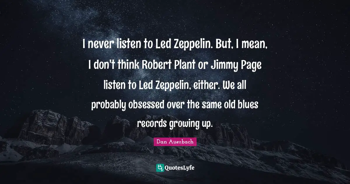 I never listen to Led Zeppelin. But, I mean, I don't think Robert Plant or Jimmy Page listen to Led Zeppelin, either. We all probably obsessed over the same old blues records growing up.