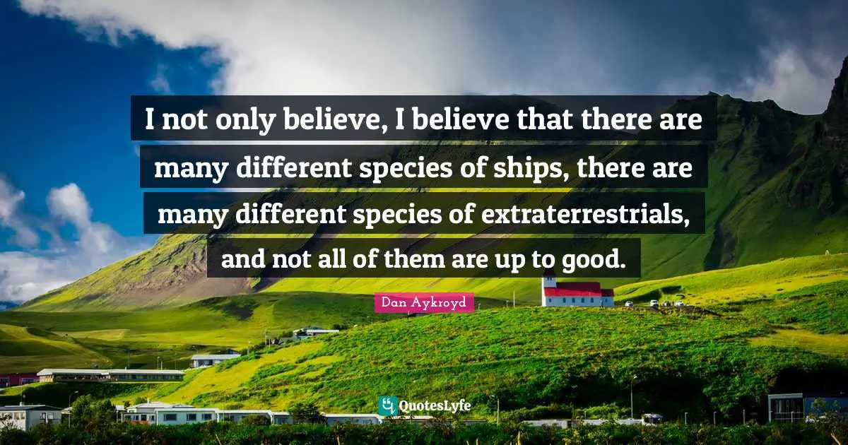 I not only believe, I believe that there are many different species of ships, there are many different species of extraterrestrials, and not all of them are up to good.
