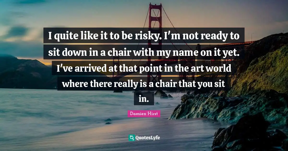 I quite like it to be risky. I'm not ready to sit down in a chair with my name on it yet. I've arrived at that point in the art world where there really is a chair that you sit in.