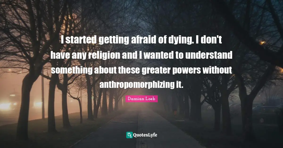 I started getting afraid of dying. I don't have any religion and I wanted to understand something about these greater powers without anthropomorphizing it.