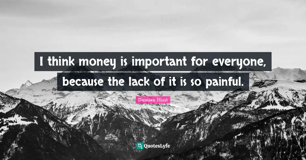 I think money is important for everyone, because the lack of it is so painful.