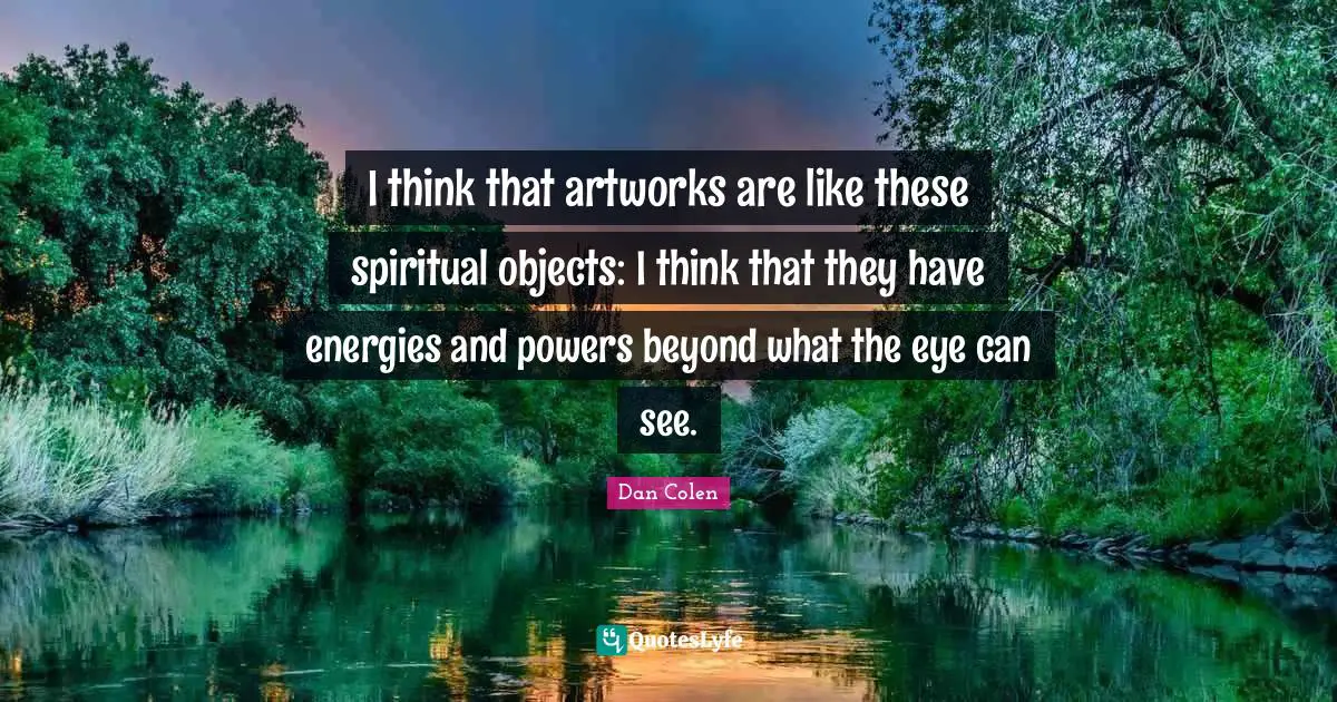 I think that artworks are like these spiritual objects: I think that they have energies and powers beyond what the eye can see.