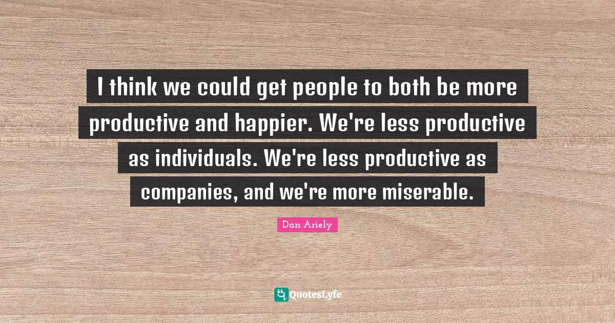 I think we could get people to both be more productive and happier. We're less productive as individuals. We're less productive as companies, and we're more miserable.