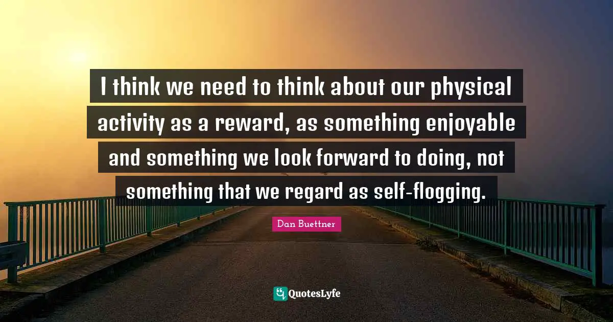 I think we need to think about our physical activity as a reward, as something enjoyable and something we look forward to doing, not something that we regard as self-flogging.