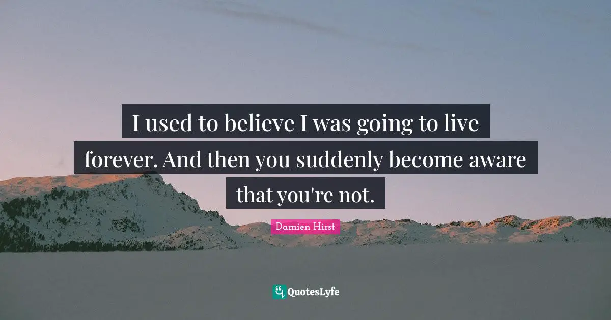 I used to believe I was going to live forever. And then you suddenly become aware that you're not.