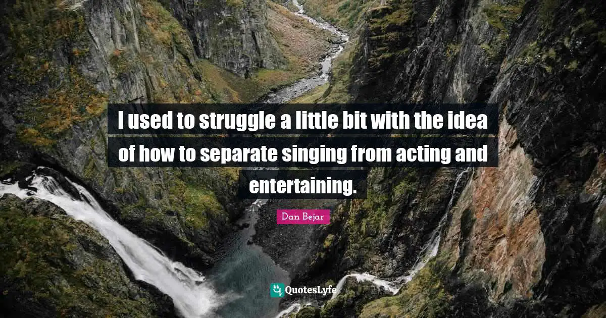 I used to struggle a little bit with the idea of how to separate singing from acting and entertaining.