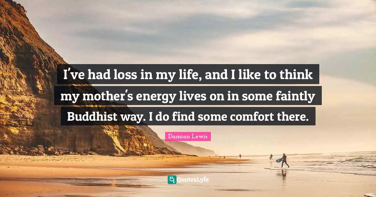 I've had loss in my life, and I like to think my mother's energy lives on in some faintly Buddhist way. I do find some comfort there.