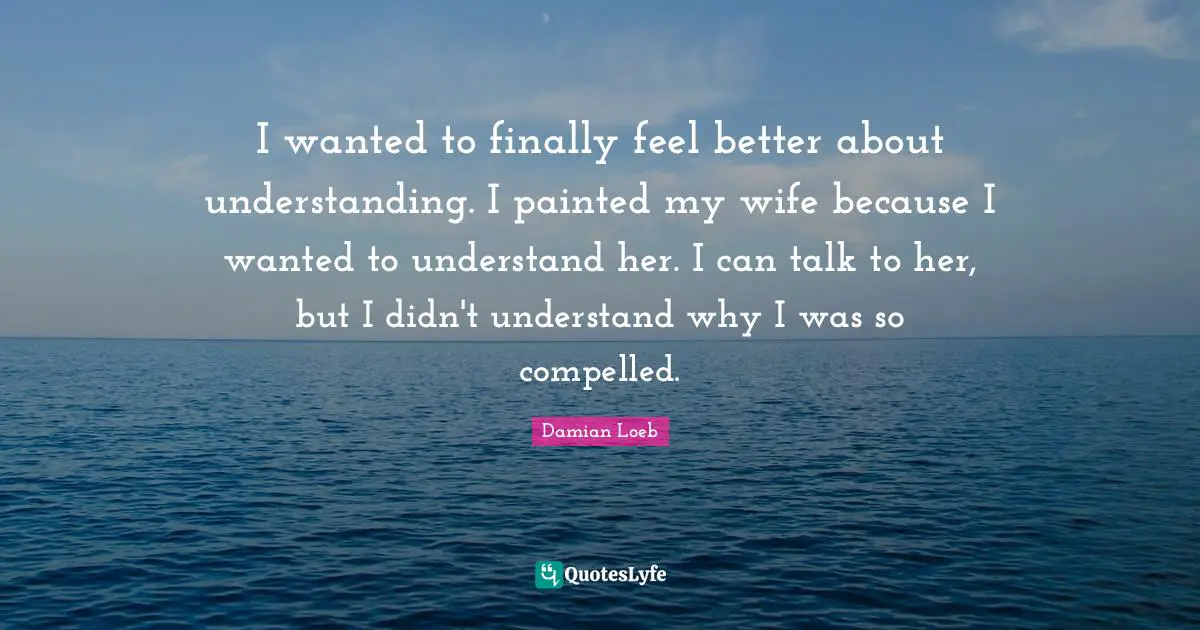 I wanted to finally feel better about understanding. I painted my wife because I wanted to understand her. I can talk to her, but I didn't understand why I was so compelled.