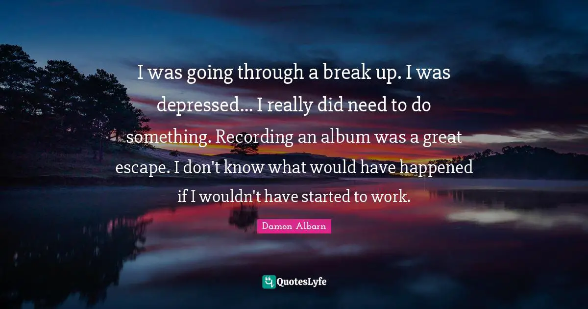 I was going through a break up. I was depressed... I really did need to do something. Recording an album was a great escape. I don't know what would have happened if I wouldn't have started to work.
