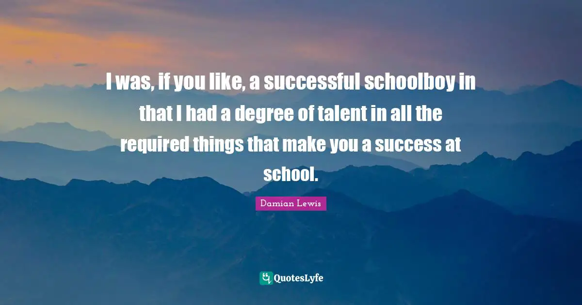 I was, if you like, a successful schoolboy in that I had a degree of talent in all the required things that make you a success at school.