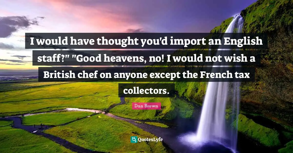 I would have thought you'd import an English staff?" "Good heavens, no! I would not wish a British chef on anyone except the French tax collectors.