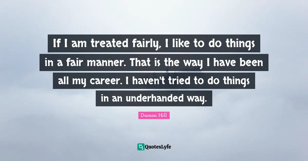 If I am treated fairly, I like to do things in a fair manner. That is the way I have been all my career. I haven't tried to do things in an underhanded way.