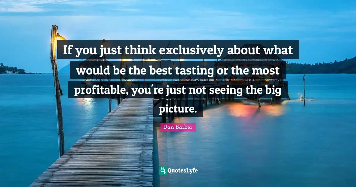 If you just think exclusively about what would be the best tasting or the most profitable, you're just not seeing the big picture.