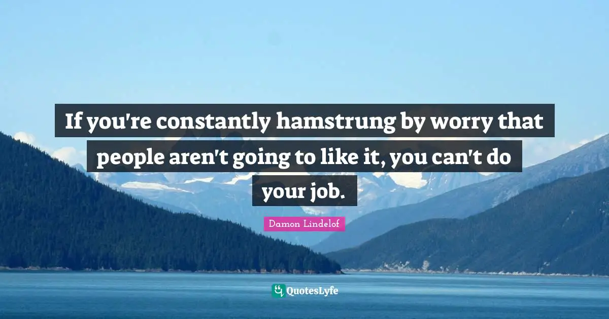 If you're constantly hamstrung by worry that people aren't going to like it, you can't do your job.