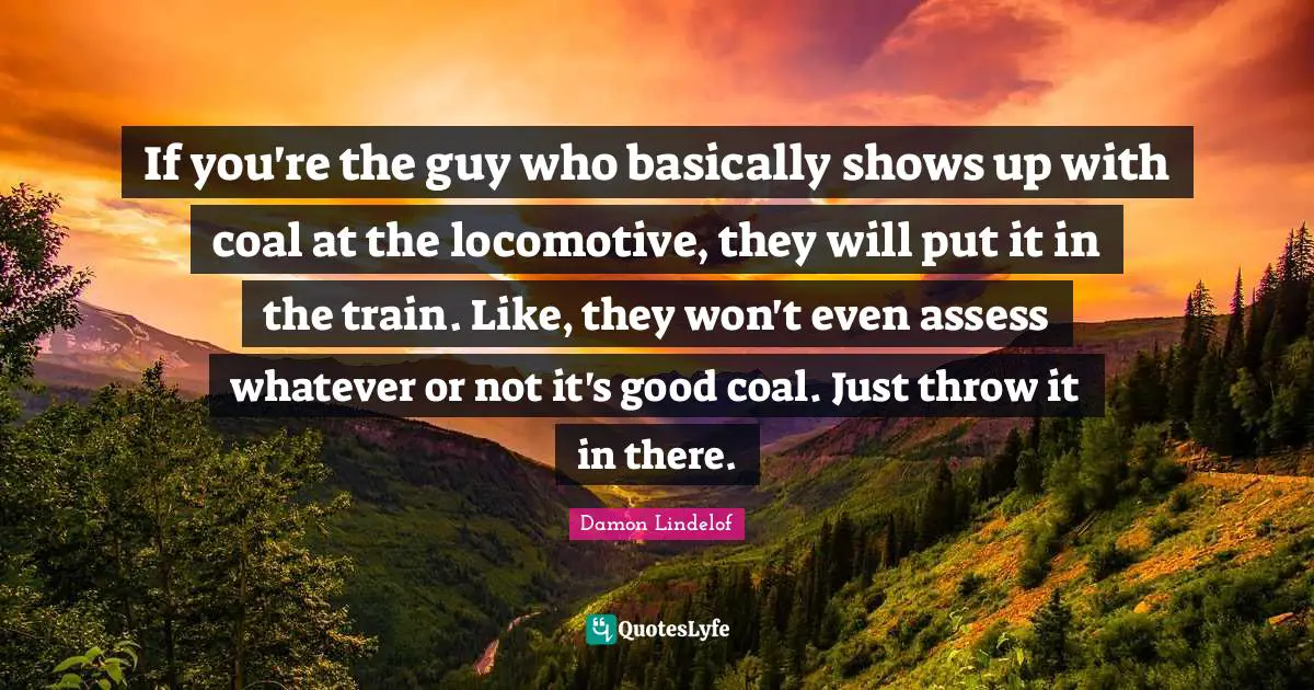 If you're the guy who basically shows up with coal at the locomotive, they will put it in the train. Like, they won't even assess whatever or not it's good coal. Just throw it in there.