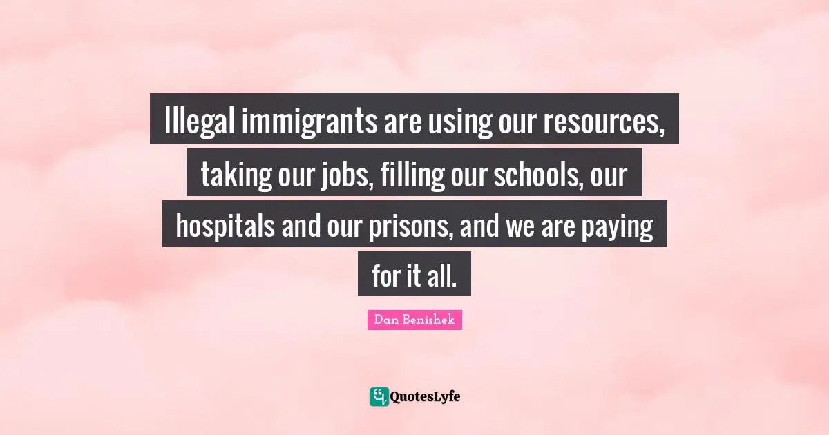 Illegal immigrants are using our resources, taking our jobs, filling our schools, our hospitals and our prisons, and we are paying for it all.