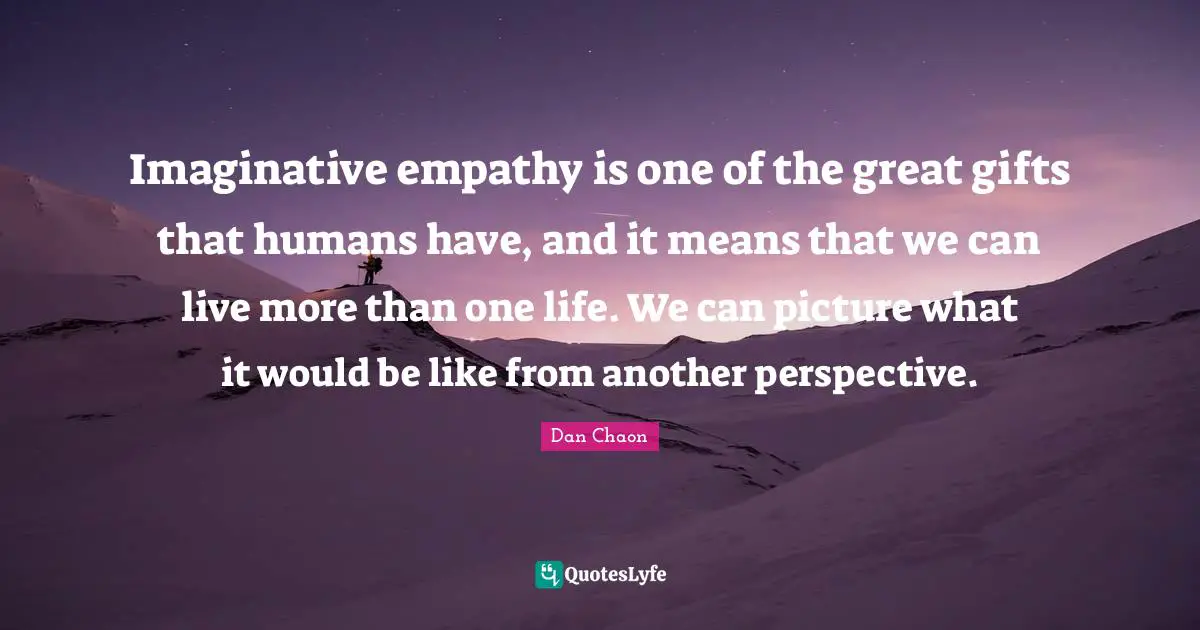 Imaginative empathy is one of the great gifts that humans have, and it means that we can live more than one life. We can picture what it would be like from another perspective.