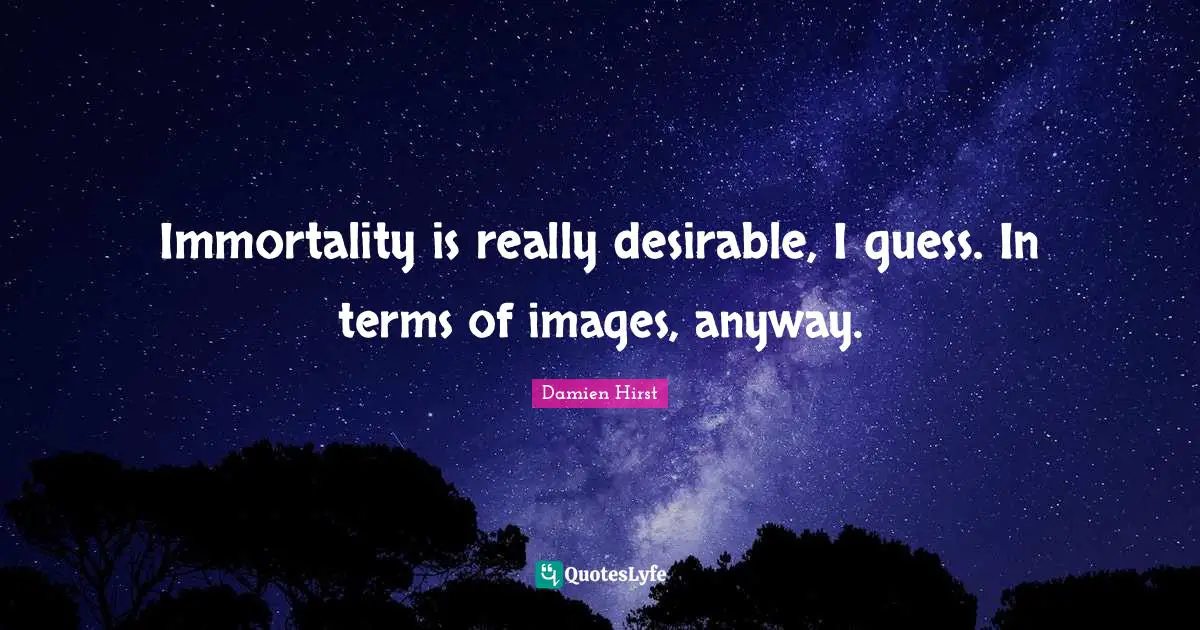 Immortality is really desirable, I guess. In terms of images, anyway.