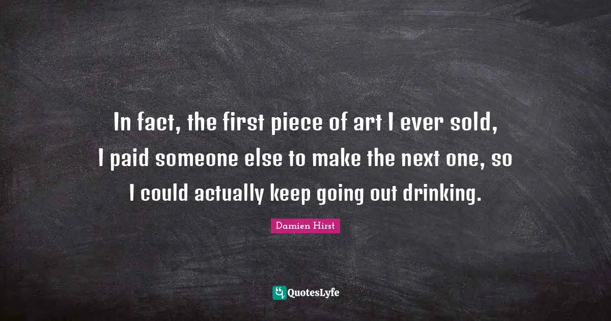 In fact, the first piece of art I ever sold, I paid someone else to make the next one, so I could actually keep going out drinking.