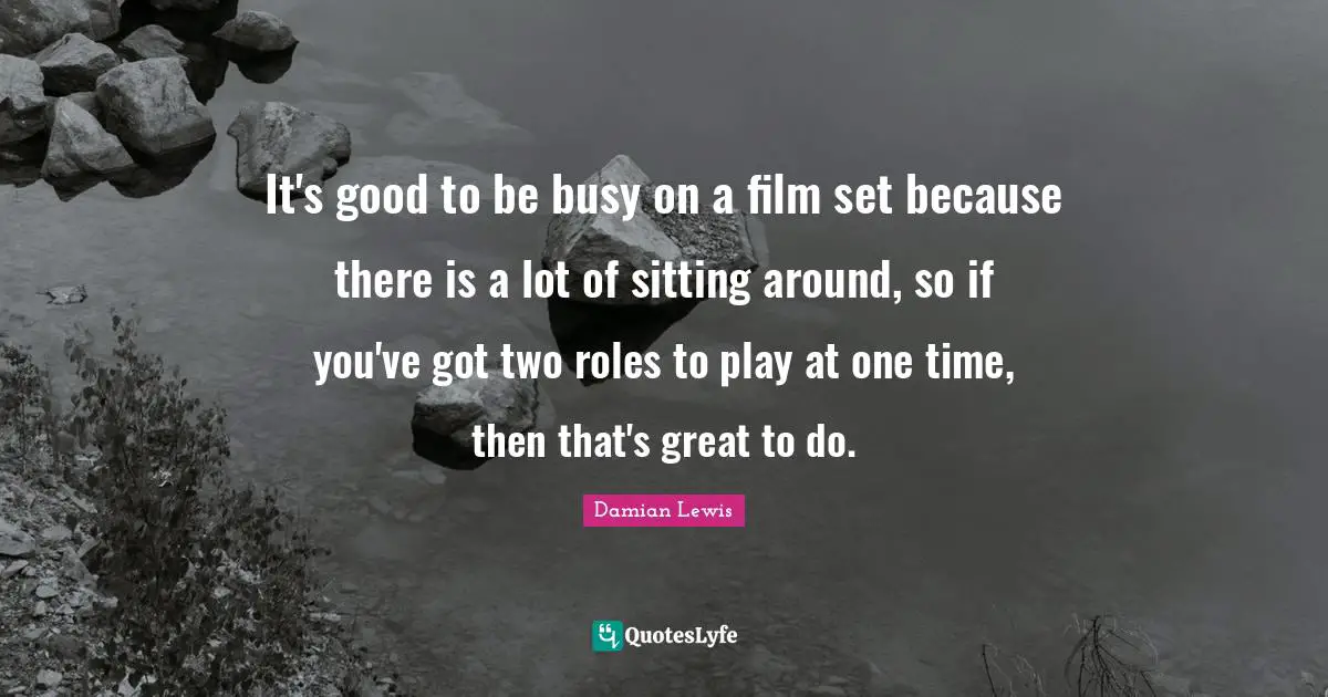 It's good to be busy on a film set because there is a lot of sitting around, so if you've got two roles to play at one time, then that's great to do.
