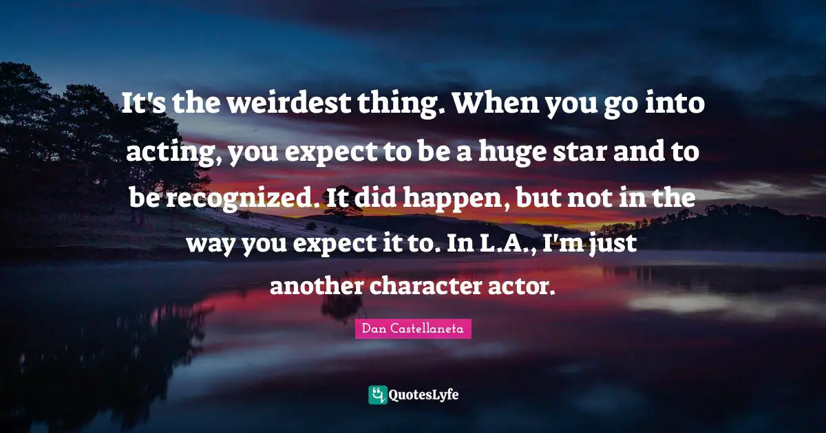 It's the weirdest thing. When you go into acting, you expect to be a huge star and to be recognized. It did happen, but not in the way you expect it to. In L.A., I'm just another character actor.