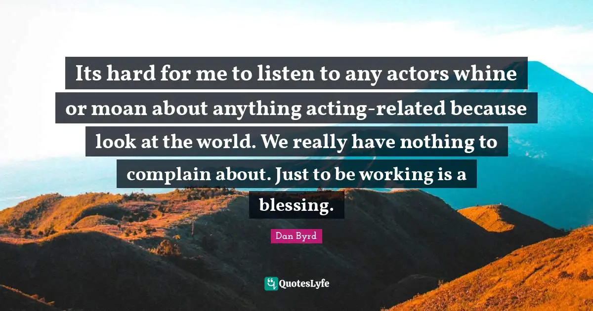 Its hard for me to listen to any actors whine or moan about anything acting-related because look at the world. We really have nothing to complain about. Just to be working is a blessing.