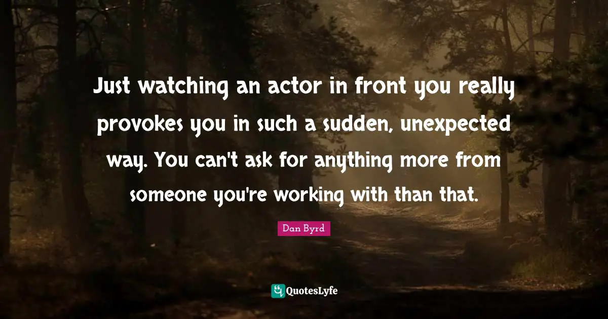 Just watching an actor in front you really provokes you in such a sudden, unexpected way. You can't ask for anything more from someone you're working with than that.