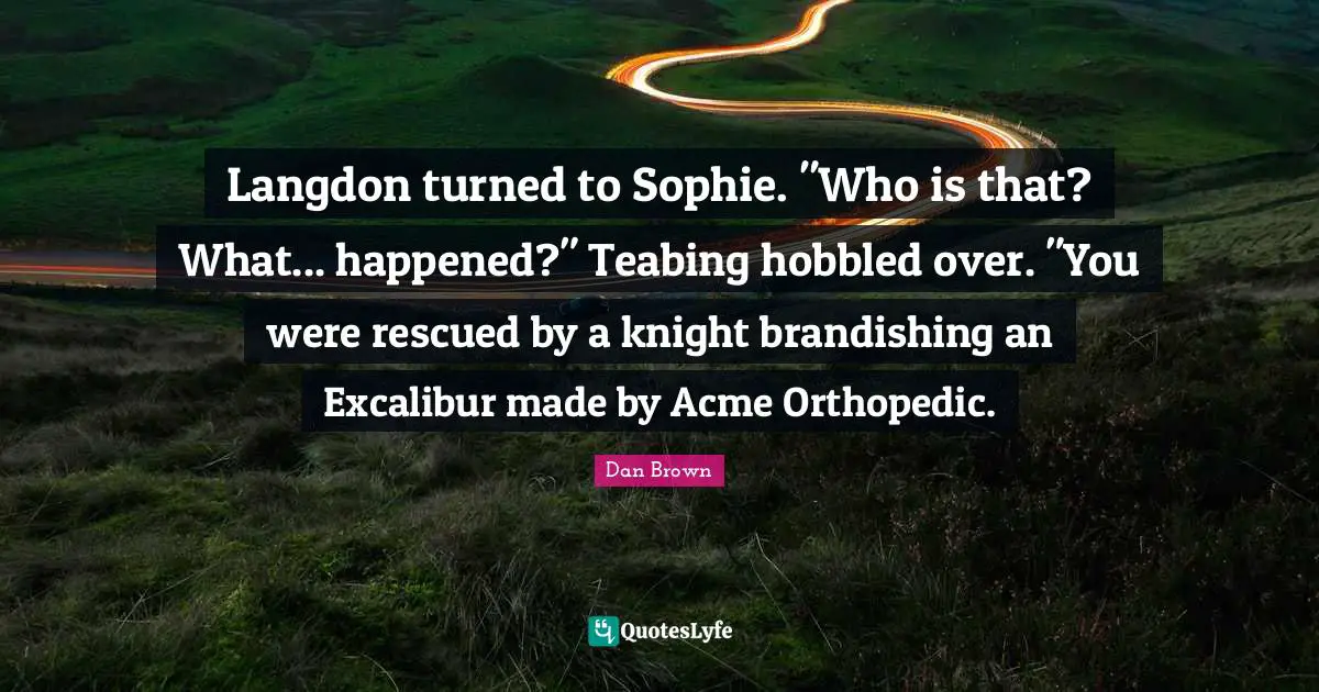 Langdon turned to Sophie. "Who is that? What... happened?" Teabing hobbled over. "You were rescued by a knight brandishing an Excalibur made by Acme Orthopedic.