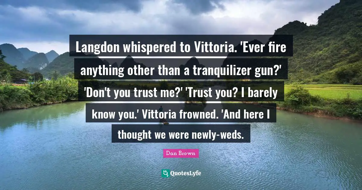 Langdon whispered to Vittoria. 'Ever fire anything other than a tranquilizer gun?' 'Don't you trust me?' 'Trust you? I barely know you.' Vittoria frowned. 'And here I thought we were newly-weds.
