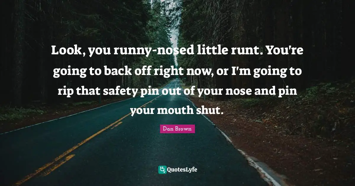 Look, you runny-nosed little runt. You're going to back off right now, or I'm going to rip that safety pin out of your nose and pin your mouth shut.