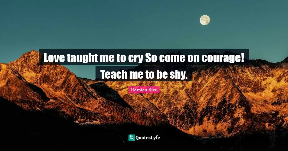 Love taught me to cry So come on courage! Teach me to be shy.