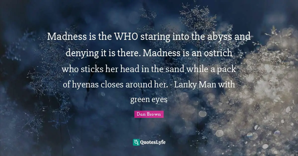 Madness is the WHO staring into the abyss and denying it is there. Madness is an ostrich who sticks her head in the sand while a pack of hyenas closes around her. - Lanky Man with green eyes