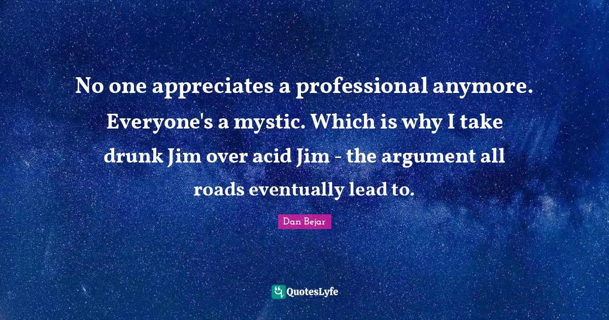 No one appreciates a professional anymore. Everyone's a mystic. Which is why I take drunk Jim over acid Jim - the argument all roads eventually lead to.