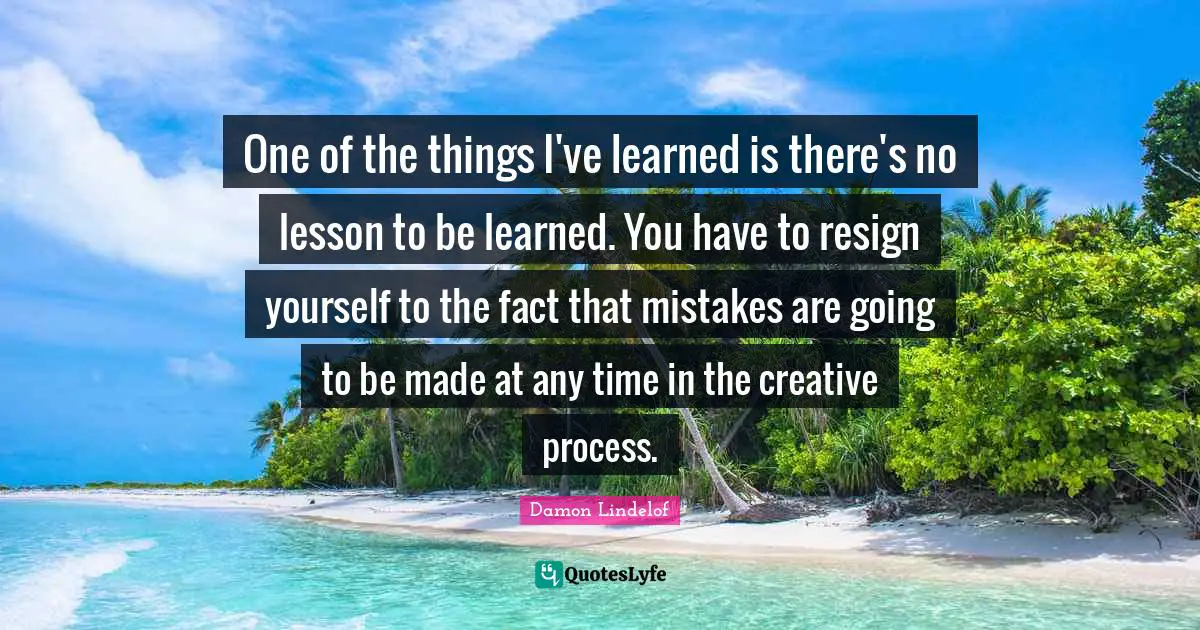 One of the things I've learned is there's no lesson to be learned. You have to resign yourself to the fact that mistakes are going to be made at any time in the creative process.