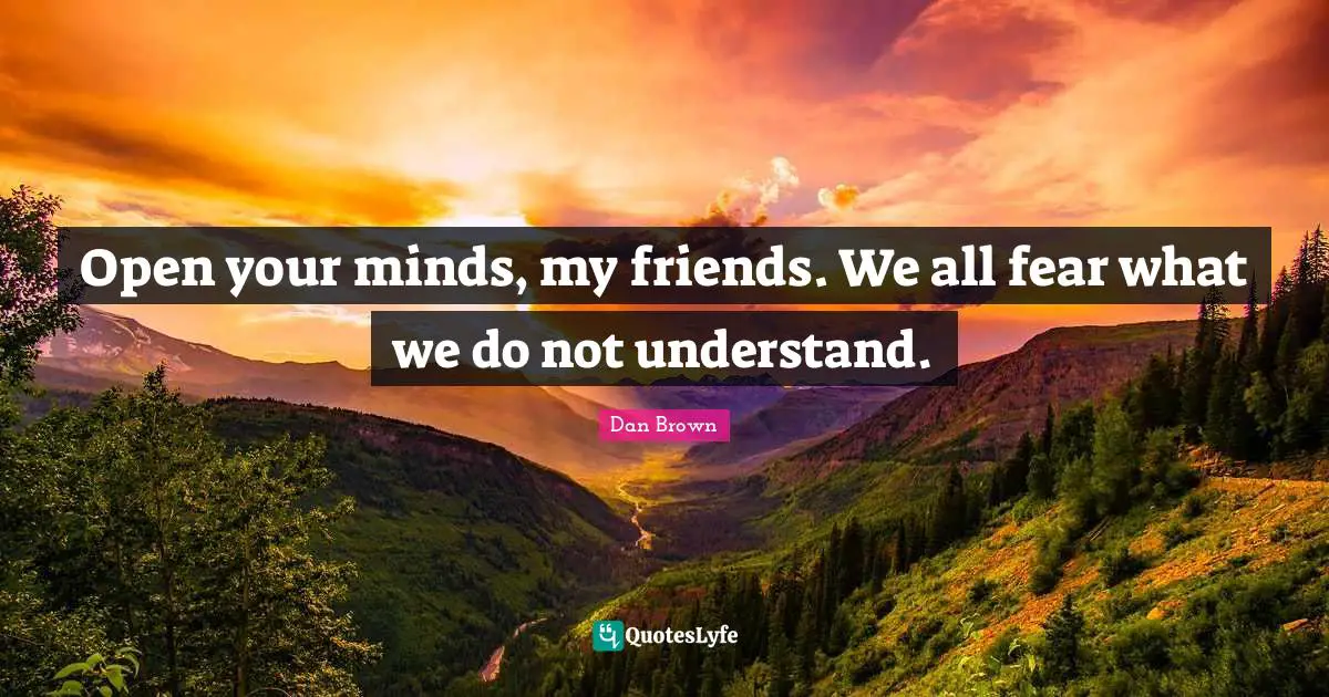 Open your minds, my friends. We all fear what we do not understand.