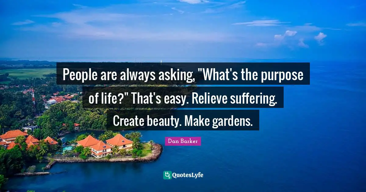 The Purpose Of Life Quotes: "People are always asking, "What's the purpose of life?" That's easy. Relieve suffering. Create beauty. Make gardens."
