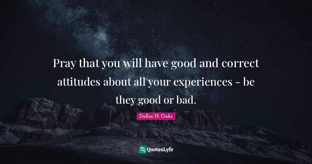 Pray that you will have good and correct attitudes about all your experiences - be they good or bad.