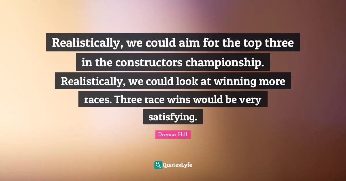 Realistically, we could aim for the top three in the constructors championship. Realistically, we could look at winning more races. Three race wins would be very satisfying.