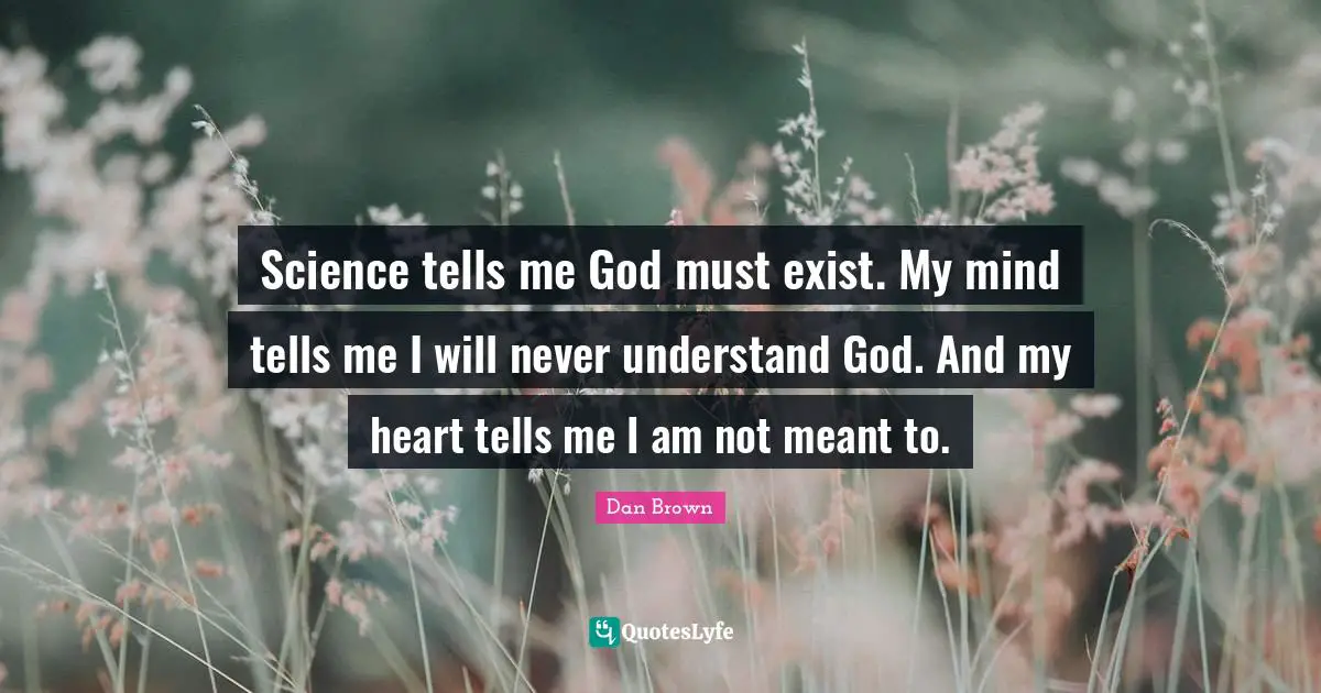 Science tells me God must exist. My mind tells me I will never understand God. And my heart tells me I am not meant to.