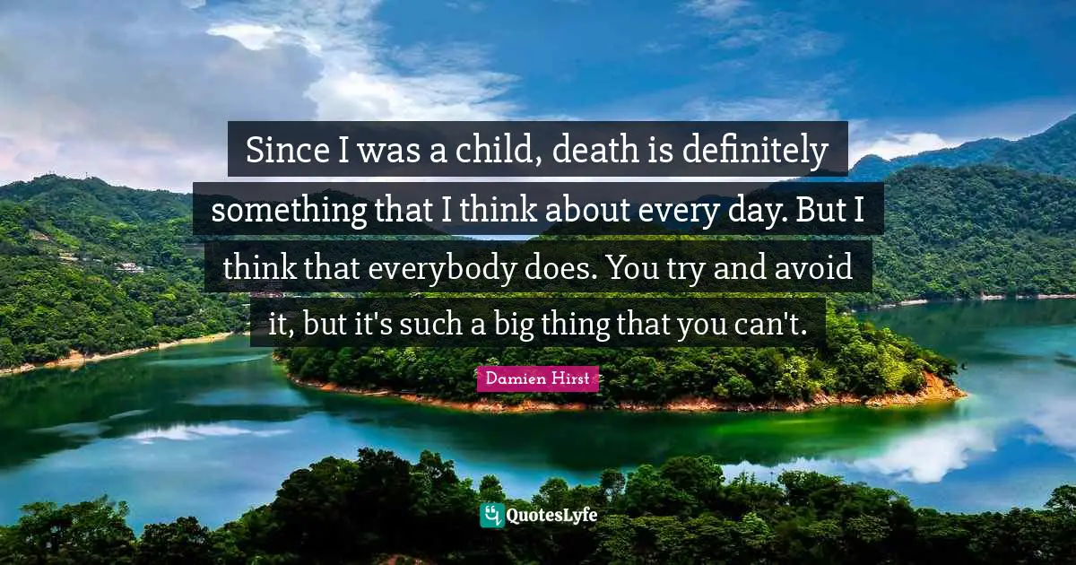 Since I was a child, death is definitely something that I think about every day. But I think that everybody does. You try and avoid it, but it's such a big thing that you can't.