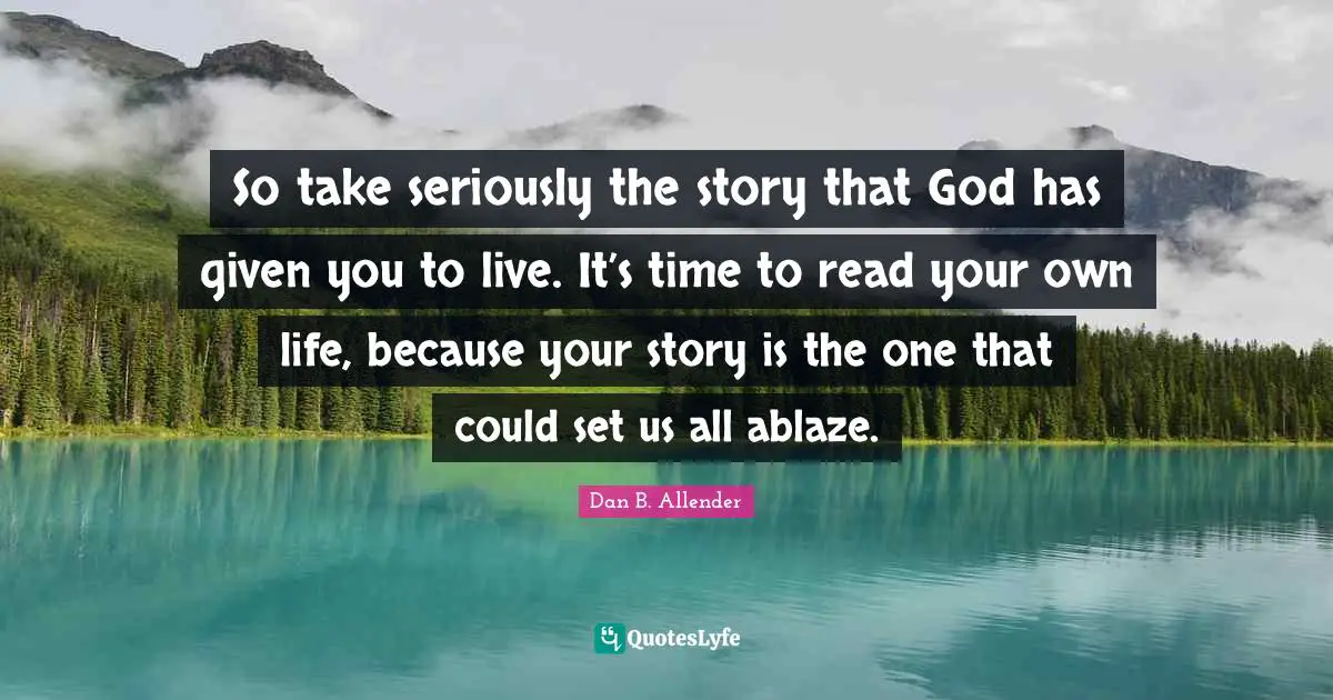 So take seriously the story that God has given you to live. It’s time to read your own life, because your story is the one that could set us all ablaze.