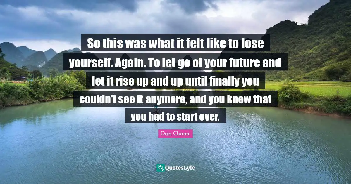 So this was what it felt like to lose yourself. Again. To let go of your future and let it rise up and up until finally you couldn't see it anymore, and you knew that you had to start over.