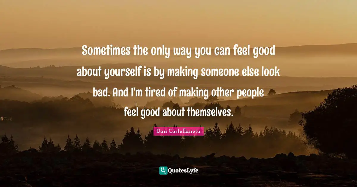 Sometimes the only way you can feel good about yourself is by making someone else look bad. And I'm tired of making other people feel good about themselves.