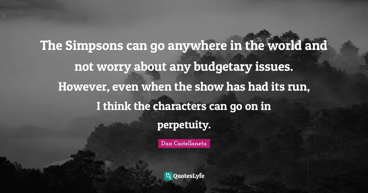 The Simpsons can go anywhere in the world and not worry about any budgetary issues. However, even when the show has had its run, I think the characters can go on in perpetuity.