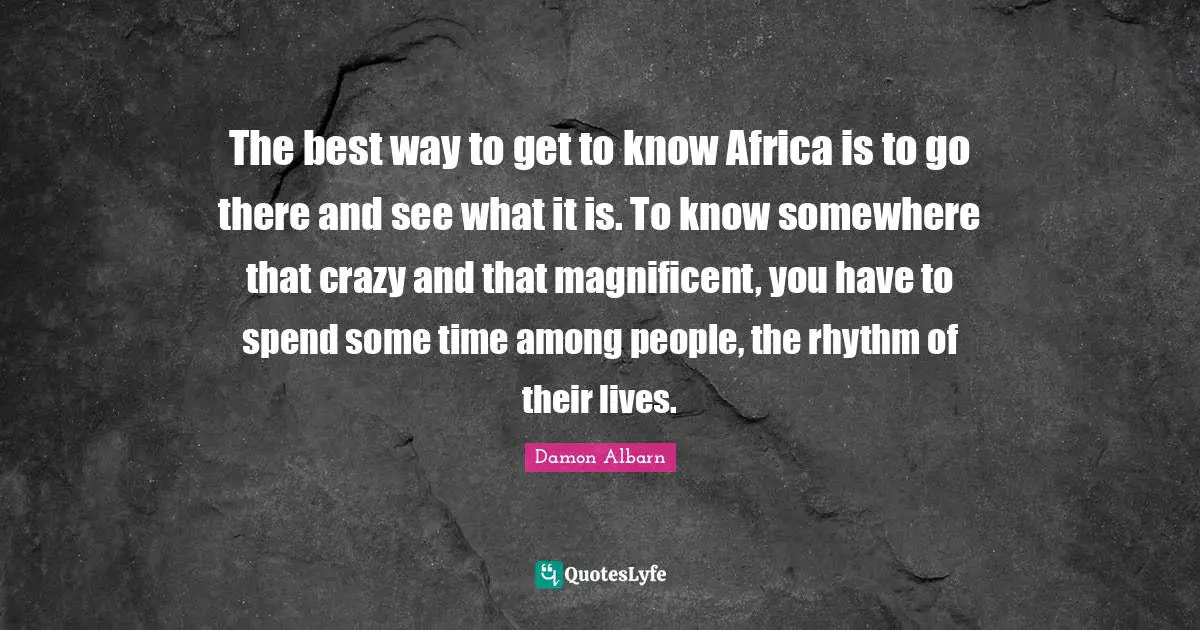 The best way to get to know Africa is to go there and see what it is. To know somewhere that crazy and that magnificent, you have to spend some time among people, the rhythm of their lives.