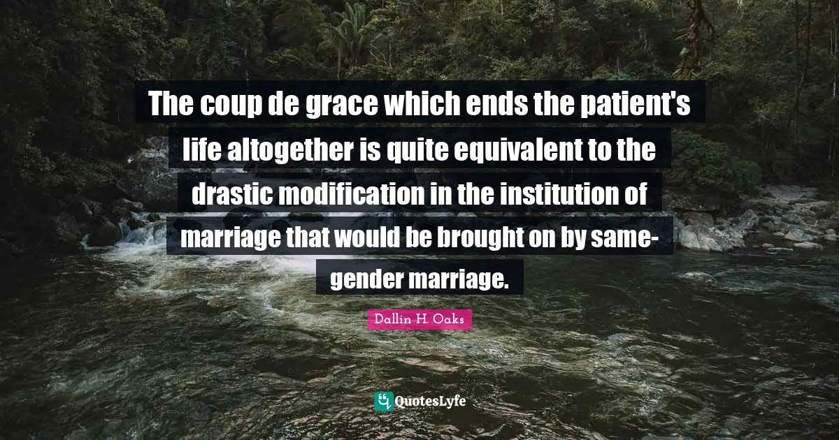 The coup de grace which ends the patient's life altogether is quite equivalent to the drastic modification in the institution of marriage that would be brought on by same-gender marriage.